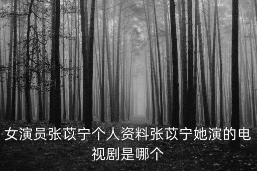 張怡寧個人資料，女演員張苡寧個人資料張苡寧她演的電視劇是哪個