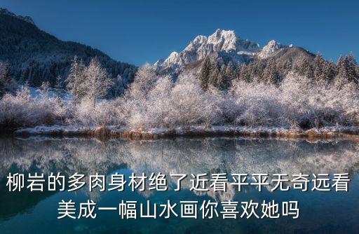 柳巖的多肉身材絕了近看平平無奇遠(yuǎn)看美成一幅山水畫你喜歡她嗎