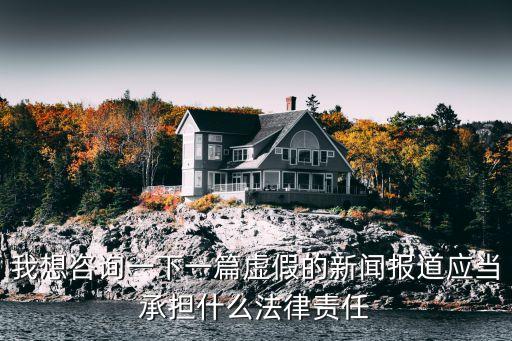 虛假新聞，我想咨詢一下一篇虛假的新聞報道應當承擔什么法律責任