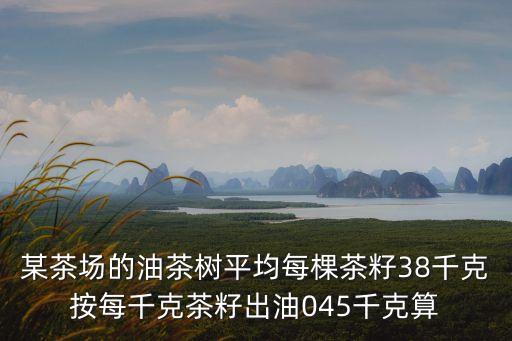 某茶場(chǎng)的油茶樹平均每棵茶籽38千克按每千克茶籽出油045千克算