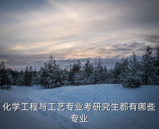 化學工程與工藝考研，化學工程與工藝專業考研究生都有哪些專業