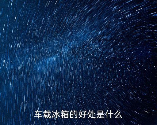 車載小冰箱，車載冰箱的好處是什么