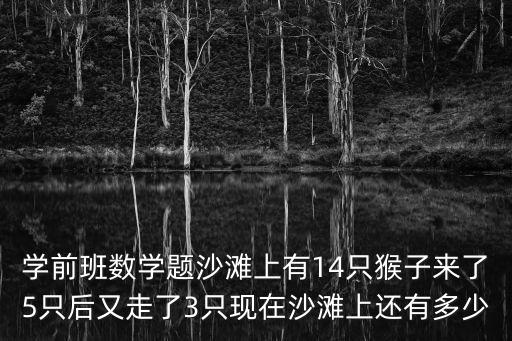 學前班數學題，學前班數學題沙灘上有14只猴子來了5只后又走了3只現在沙灘上還有多少